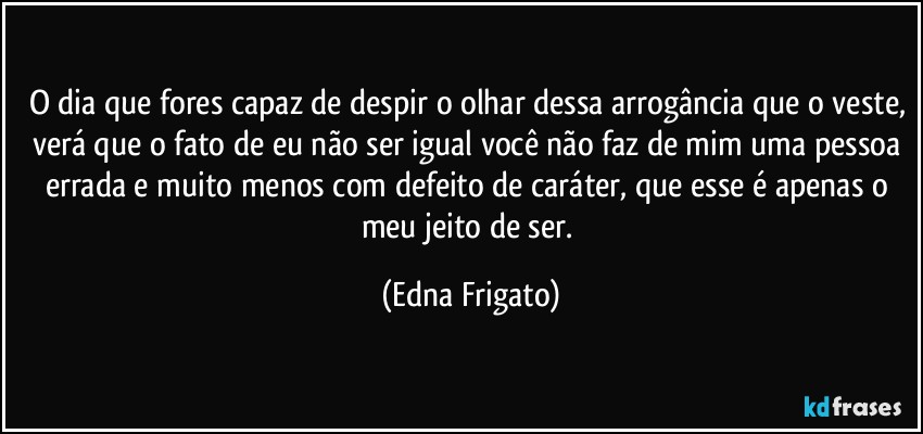 O dia que fores capaz de despir o olhar dessa arrogância que o veste, verá que o fato de eu não ser igual você não faz de mim uma pessoa errada e muito menos com defeito de caráter, que esse é apenas o meu jeito de ser. (Edna Frigato)