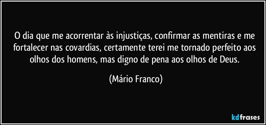 O dia que me acorrentar às injustiças, confirmar as mentiras e me fortalecer nas covardias, certamente terei me tornado perfeito aos olhos dos homens, mas digno de pena aos olhos de Deus. (Mário Franco)