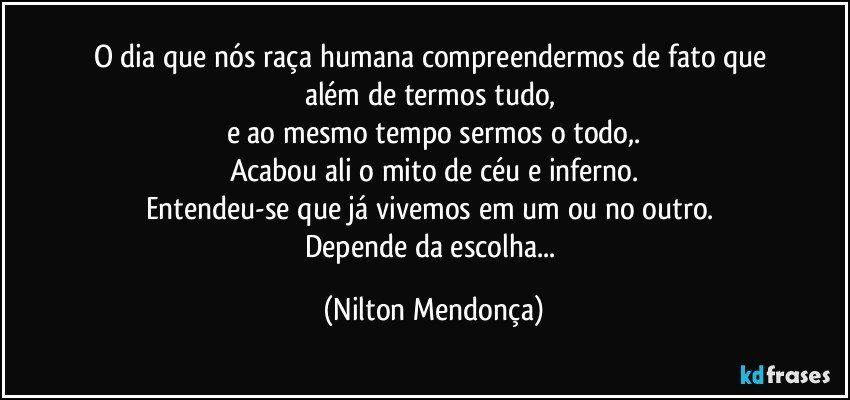 O dia que nós raça humana compreendermos de fato que 
além de termos tudo, 
e ao mesmo tempo sermos o todo,.
Acabou ali o mito de céu e inferno.
Entendeu-se que já vivemos em um ou no outro. 
Depende da escolha... (Nilton Mendonça)