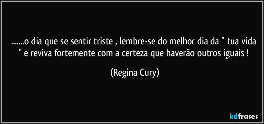 ...o dia que se sentir   triste , lembre-se do melhor dia da " tua vida " e reviva fortemente  com a  certeza que  haverão outros iguais ! (Regina Cury)