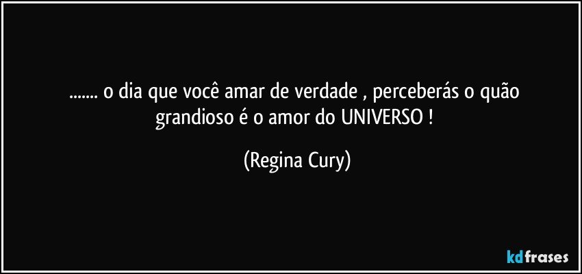 ... o   dia que  você   amar  de verdade , perceberás o quão grandioso  é o amor do UNIVERSO ! (Regina Cury)