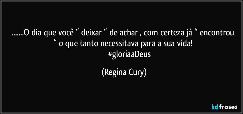 ...O dia que você “ deixar “ de achar , com certeza já   “ encontrou “ o que tanto necessitava para a sua vida! 
                      #gloriaaDeus (Regina Cury)