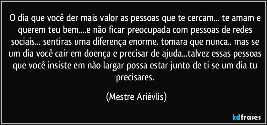 O dia que você der mais valor as pessoas que te cercam... te amam e querem teu bem...e não ficar preocupada com pessoas de redes sociais... sentiras uma diferença enorme. tomara que nunca.. mas se um dia você cair em doença e precisar de ajuda...talvez essas pessoas que você insiste em não largar possa estar junto de ti se um dia tu precisares. (Mestre Ariévlis)