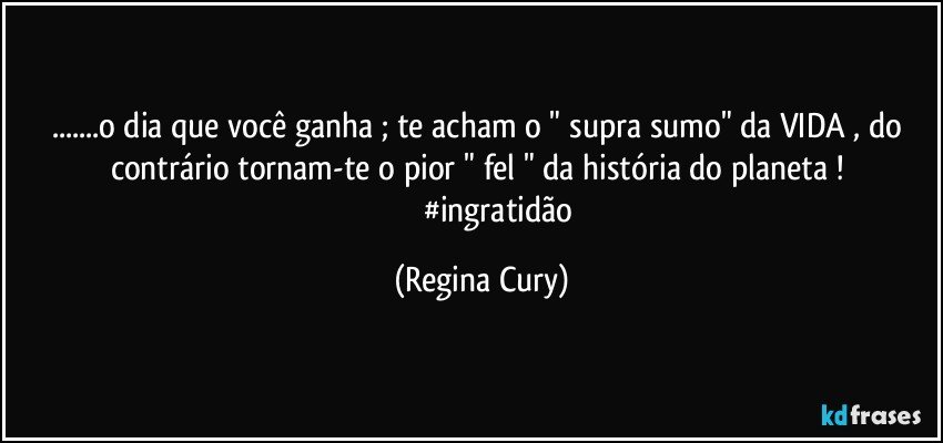 ...o dia que você ganha ; te acham o  " supra sumo" da  VIDA  , do contrário tornam-te o pior  " fel " da história do planeta ! 
                    #ingratidão (Regina Cury)