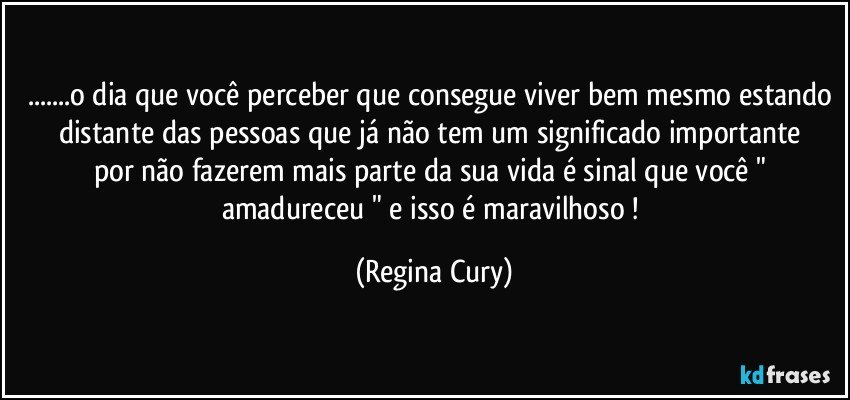 ...o dia que você perceber que consegue viver bem  mesmo estando distante das  pessoas que  já  não tem um significado importante  por não fazerem    mais parte da sua vida é sinal  que você " amadureceu " e isso é maravilhoso ! (Regina Cury)