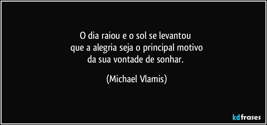 O dia raiou e o sol se levantou 
que a alegria seja o principal motivo
da sua vontade de sonhar. (Michael Vlamis)