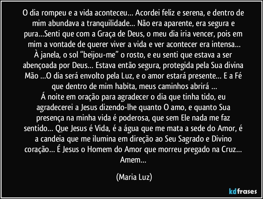 O dia rompeu e a vida aconteceu… Acordei feliz e serena, e dentro de mim abundava a tranquilidade… Não era aparente, era segura e pura…Senti que com a Graça de Deus, o meu dia iria vencer, pois em mim a vontade de querer viver a vida e ver acontecer era intensa…
À janela, o sol “beijou-me” o rosto, e eu senti que estava a ser abençoada por Deus… Estava então segura, protegida pela Sua divina Mão …O dia será envolto pela Luz, e o amor estará presente… E a Fé que dentro de mim habita, meus caminhos abrirá …
Á noite em oração para agradecer o dia que tinha tido, eu agradecerei a Jesus dizendo-lhe quanto O amo, e quanto Sua presença na minha vida é poderosa, que sem Ele nada me faz sentido… Que Jesus é Vida, é a água que me mata a sede do Amor, é a candeia que me ilumina em direção ao Seu Sagrado e Divino coração… É Jesus o Homem do Amor que morreu pregado na Cruz… 
Amem… (Maria Luz)