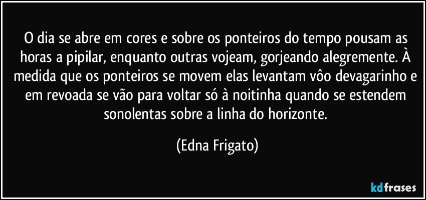 O dia se abre em cores e sobre os ponteiros do tempo pousam as horas a pipilar, enquanto outras vojeam, gorjeando alegremente. À medida que os ponteiros se movem elas levantam vôo devagarinho e em revoada se vão para voltar só à noitinha quando se estendem sonolentas sobre a linha do horizonte. (Edna Frigato)