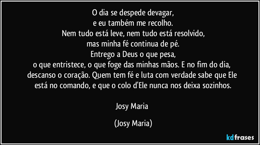 O dia se despede devagar,
e eu também me recolho.
Nem tudo está leve, nem tudo está resolvido,
mas minha fé continua de pé.
Entrego a Deus o que pesa,
o que entristece, o que foge das minhas mãos. E no fim do dia, descanso o coração. Quem tem fé e luta com verdade sabe que Ele está no comando, e que o colo d'Ele nunca nos deixa sozinhos.
Josy Maria (Josy Maria)