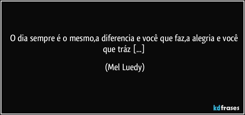 O dia sempre é o mesmo,a diferencia e você que faz,a alegria e você que tráz [...] (Mel Luedy)