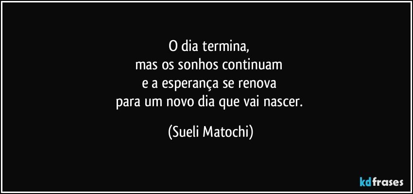 O dia termina, 
mas os sonhos continuam 
e a esperança se renova 
para um novo dia que vai nascer. (Sueli Matochi)