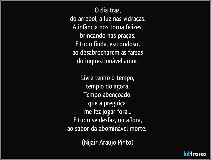 O dia traz,
do arrebol, a luz nas vidraças.
A infância nos torna felizes,
brincando nas praças.
E tudo finda, estrondoso,
ao desabrocharem as farsas
do inquestionável amor.

Livre tenho o tempo,
templo do agora.
Tempo abençoado 
que a preguiça 
me fez jogar fora...
E tudo se desfaz, ou aflora,
ao sabor da abominável morte. (Nijair Araújo Pinto)