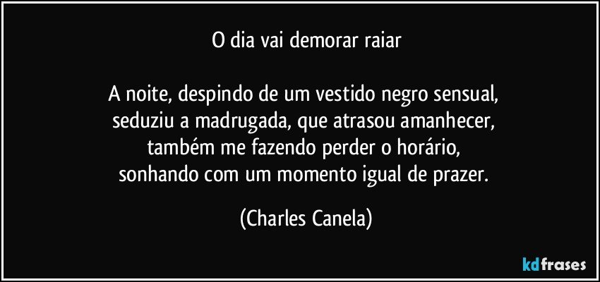 O dia vai demorar raiar

A noite, despindo de um vestido negro sensual, 
seduziu a madrugada, que atrasou amanhecer, 
também me fazendo perder o horário, 
sonhando com um momento igual de prazer. (Charles Canela)