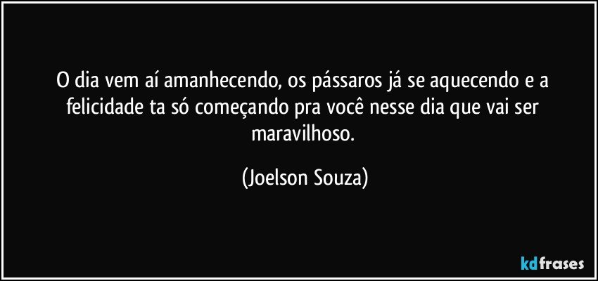 O dia vem aí amanhecendo, os pássaros já se aquecendo e a felicidade ta só começando pra você nesse dia que vai ser maravilhoso. (Joelson Souza)