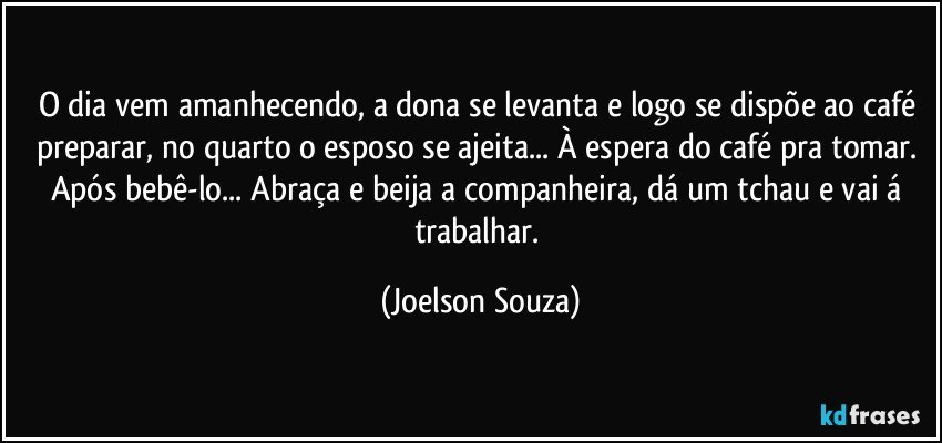 O dia vem amanhecendo, a dona se levanta e logo se dispõe ao café preparar, no quarto o esposo se ajeita... À espera do café pra tomar. Após bebê-lo... Abraça e beija a companheira, dá um tchau e vai á trabalhar. (Joelson Souza)