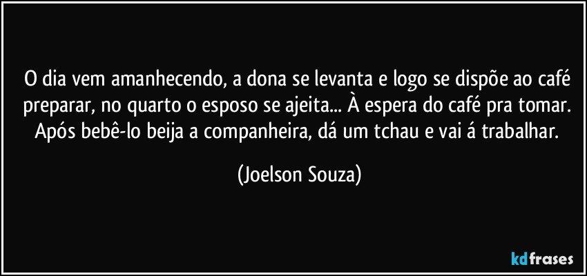 O dia vem amanhecendo, a dona se levanta e logo se dispõe ao café preparar, no quarto o esposo se ajeita... À espera do café pra tomar. Após bebê-lo beija a companheira, dá um tchau e vai á trabalhar. (Joelson Souza)