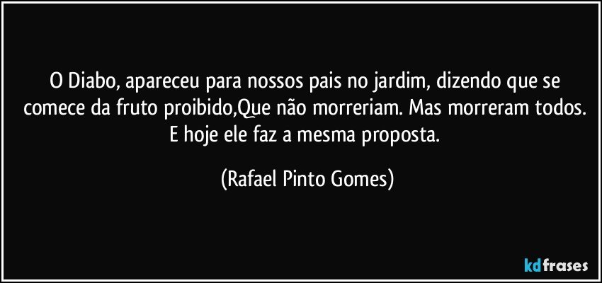 O Diabo, apareceu para nossos pais no jardim, dizendo que se comece da fruto proibido,Que não morreriam. Mas morreram todos. E hoje ele faz a mesma proposta. (Rafael Pinto Gomes)