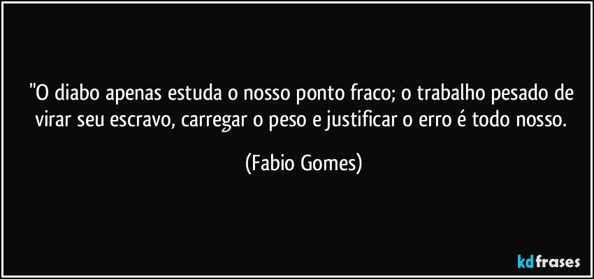 "O diabo apenas estuda o nosso ponto fraco; o trabalho pesado de virar seu escravo, carregar o peso e justificar o erro é todo nosso. (Fabio Gomes)