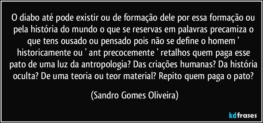 O diabo até pode existir ou de formação dele por essa formação ou pela história do mundo o que se reservas em palavras precamiza o que tens ousado ou pensado pois não se define o homem ' historicamente ou ' ant precocemente ' retalhos quem paga esse pato de uma luz da antropologia? Das criações humanas? Da história oculta? De uma teoria ou teor material? Repito quem paga o pato? (Sandro Gomes Oliveira)