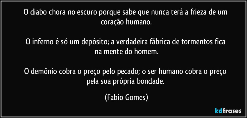 O diabo chora no escuro porque sabe que nunca terá a frieza de um coração humano.
O inferno é só um depósito; a verdadeira fábrica de tormentos fica na mente do homem.
O demônio cobra o preço pelo pecado; o ser humano cobra o preço pela sua própria bondade. (Fabio Gomes)