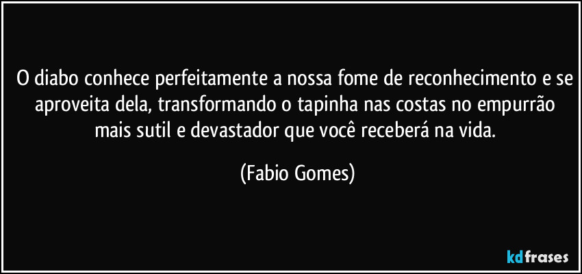 O diabo conhece perfeitamente a nossa fome de reconhecimento e se aproveita dela, transformando o tapinha nas costas no empurrão mais sutil e devastador que você receberá na vida. (Fabio Gomes)