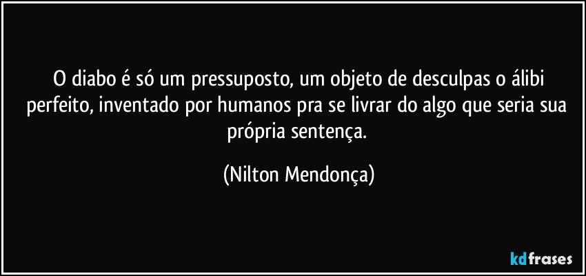 ⁠O diabo é só um pressuposto, um objeto de desculpas o álibi perfeito, inventado por humanos pra se livrar do algo que seria sua própria sentença. (Nilton Mendonça)