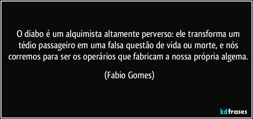 O diabo é um alquimista altamente perverso: ele transforma um tédio passageiro em uma falsa questão de vida ou morte, e nós corremos para ser os operários que fabricam a nossa própria algema. (Fabio Gomes)
