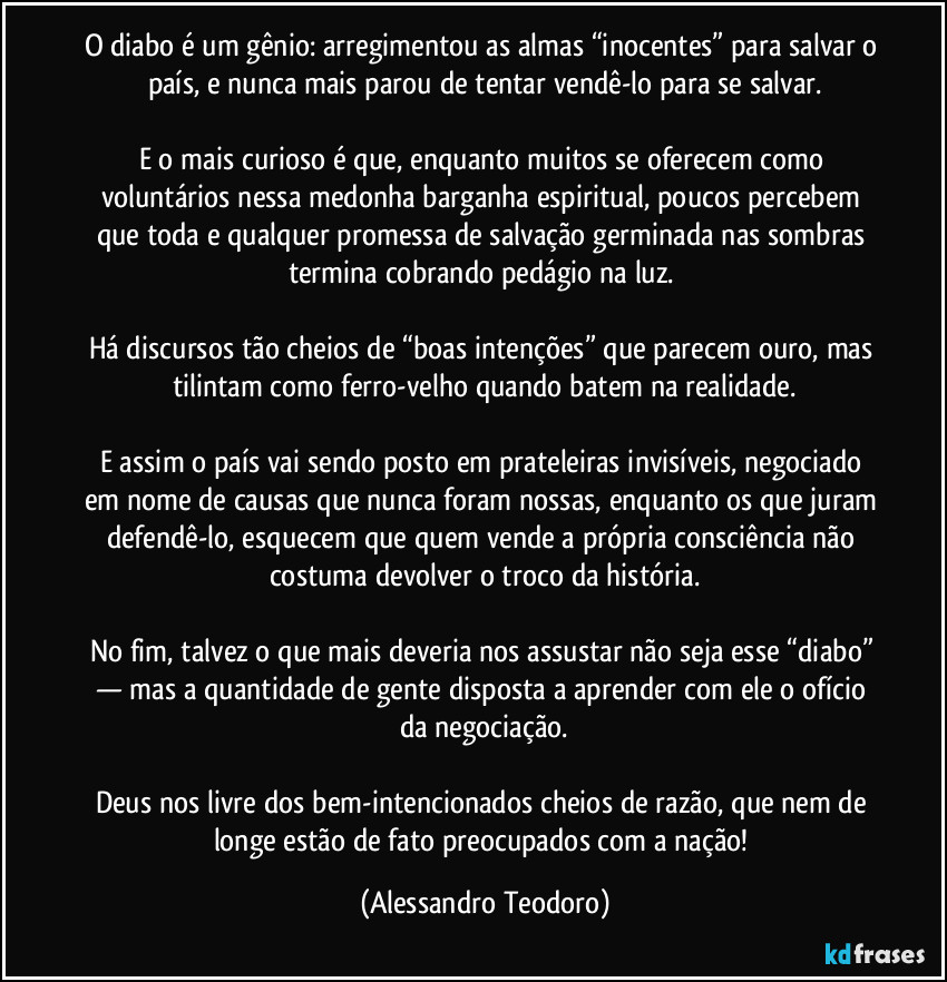 O diabo é um gênio: arregimentou as almas “inocentes” para salvar o país, e nunca mais parou de tentar vendê-lo para se salvar.

E o mais curioso é que, enquanto muitos se oferecem como voluntários nessa medonha barganha espiritual, poucos percebem que toda e qualquer promessa de salvação germinada nas sombras termina cobrando pedágio na luz. 

Há discursos tão cheios de “boas intenções” que parecem ouro, mas tilintam como ferro-velho quando batem na realidade.

E assim o país vai sendo posto em prateleiras invisíveis, negociado em nome de causas que nunca foram nossas, enquanto os que juram defendê-lo, esquecem que quem vende a própria consciência não costuma devolver o troco da história.

No fim, talvez o que mais deveria nos assustar não seja esse “diabo” — mas a quantidade de gente disposta a aprender com ele o ofício da negociação.

Deus nos livre dos bem-intencionados cheios de razão, que nem de longe estão de fato preocupados com a nação! (Alessandro Teodoro)