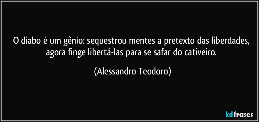 O diabo é um gênio: sequestrou mentes a pretexto das liberdades, agora finge libertá-las para se safar do cativeiro. (Alessandro Teodoro)
