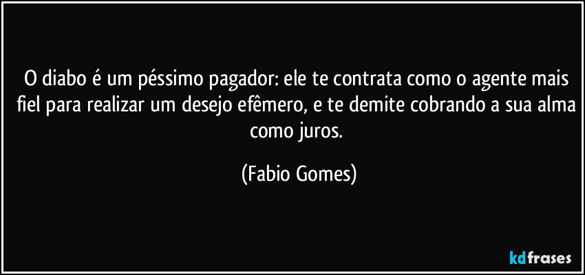 O diabo é um péssimo pagador: ele te contrata como o agente mais fiel para realizar um desejo efêmero, e te demite cobrando a sua alma como juros. (Fabio Gomes)