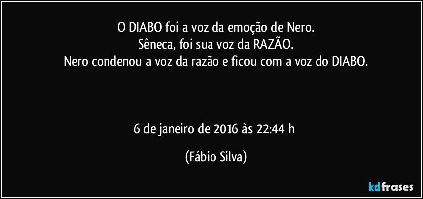 O DIABO foi a voz da emoção de Nero.
Sêneca, foi sua voz da RAZÃO.
Nero condenou a voz da razão e ficou com a voz do DIABO.



6 de janeiro de 2016 às 22:44 h (Fábio Silva)