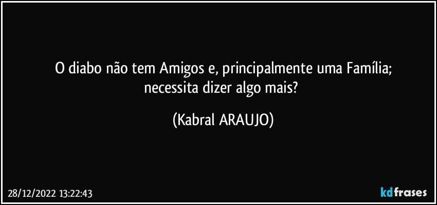 O diabo não tem Amigos e, principalmente uma Família;
necessita dizer algo mais? (KABRAL ARAUJO)