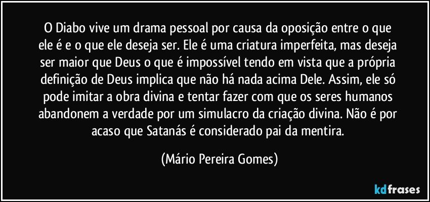 O Diabo vive um drama pessoal por causa da oposição entre o que ele é e o que ele deseja ser. Ele é uma criatura imperfeita, mas deseja ser maior que Deus o que é impossível tendo em vista que a própria definição de Deus implica que não há nada acima Dele. Assim, ele só pode imitar a obra divina e tentar fazer com que os seres humanos abandonem a verdade por um simulacro da criação divina. Não é por acaso que Satanás é considerado pai da mentira. (Mário Pereira Gomes)