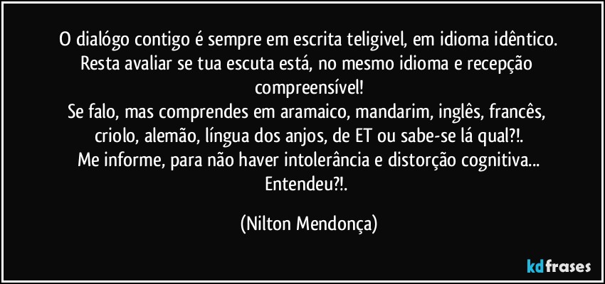 ⁠O dialógo contigo é sempre em escrita teligivel, em idioma idêntico. 
Resta avaliar se tua escuta está, no mesmo idioma e recepção compreensível!
Se falo, mas comprendes em aramaico, mandarim, inglês, francês, criolo, alemão, língua dos anjos, de ET ou sabe-se lá qual?!.
Me informe, para não haver intolerância e distorção cognitiva...
Entendeu?!. (Nilton Mendonça)