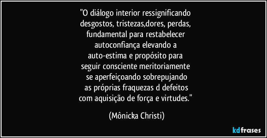 "O diálogo interior ressignificando 
desgostos, tristezas,dores, perdas, 
fundamental para restabelecer 
autoconfiança elevando a 
auto-estima e propósito para 
seguir consciente meritoriamente 
se aperfeiçoando sobrepujando
 as próprias fraquezas d defeitos 
com aquisição de força e virtudes." (Mônicka Christi)