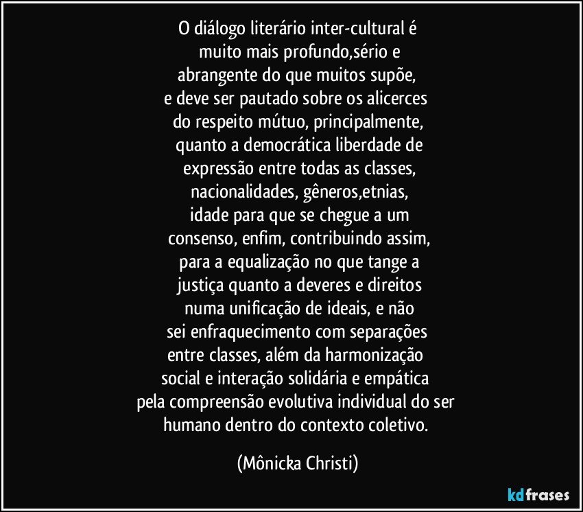 O diálogo literário inter-cultural é
 muito mais profundo,sério e
 abrangente do que muitos supõe, 
e deve ser pautado sobre os alicerces 
do respeito mútuo, principalmente,
 quanto a democrática liberdade de
 expressão entre todas as classes,
 nacionalidades, gêneros,etnias,
 idade para que  se chegue a um
 consenso, enfim, contribuindo assim,
 para a equalização no que tange a
 justiça quanto a deveres e direitos
 numa unificação de ideais,  e não
 sei enfraquecimento com separações 
entre classes, além da harmonização 
social e interação solidária e empática 
pela compreensão evolutiva individual do ser 
humano dentro do contexto coletivo. (Mônicka Christi)