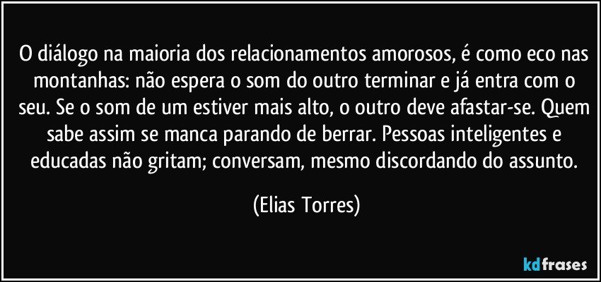 O diálogo na maioria dos relacionamentos amorosos, é como eco nas montanhas: não espera o som do outro terminar e já entra com o seu. Se o som de um estiver mais alto, o outro deve afastar-se. Quem sabe assim se manca parando de berrar. Pessoas inteligentes e educadas não gritam; conversam, mesmo discordando do assunto. (Elias Torres)