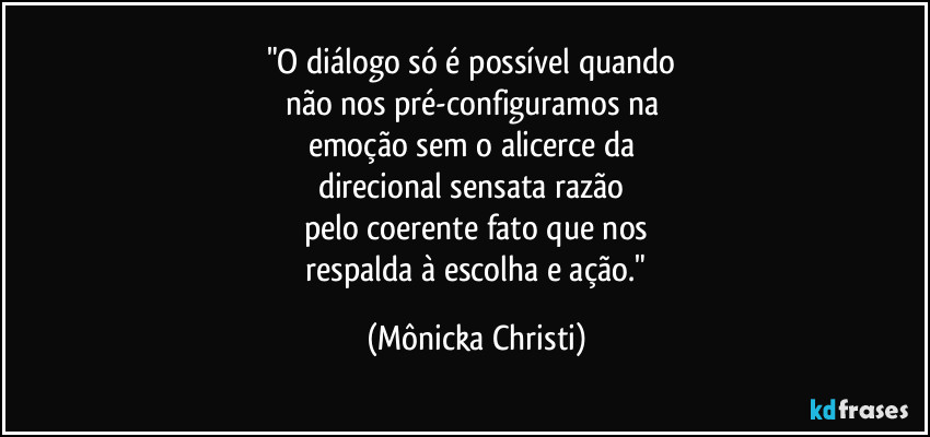 "O diálogo só é possível quando 
não nos pré-configuramos na 
emoção sem o alicerce da 
direcional sensata razão 
pelo coerente fato que nos
 respalda à escolha e ação." (Mônicka Christi)