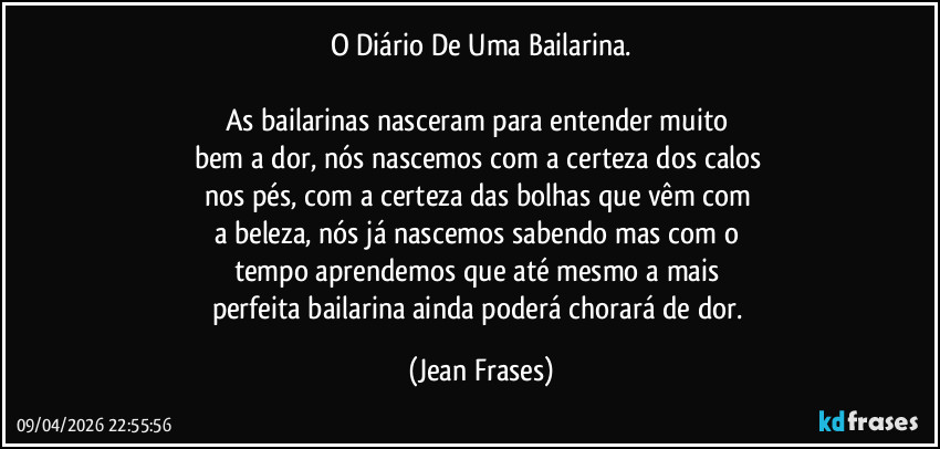 O Diário De Uma Bailarina.

As bailarinas nasceram para entender muito 
bem a dor, nós nascemos com a certeza dos calos 
nos pés, com a certeza das bolhas que vêm com 
a beleza, nós já nascemos sabendo mas com o 
tempo aprendemos que até mesmo a mais 
perfeita bailarina ainda poderá chorará de dor. (Jean Frases)
