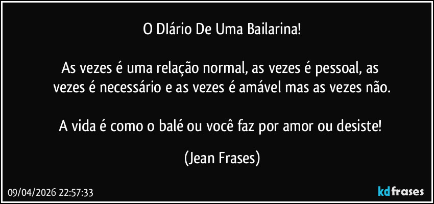 O DIário De Uma Bailarina!

As vezes é uma relação normal, as vezes é pessoal, as 
vezes é necessário e as vezes é amável mas as vezes não.

A vida é como o balé ou você faz por amor ou desiste! (Jean Frases)