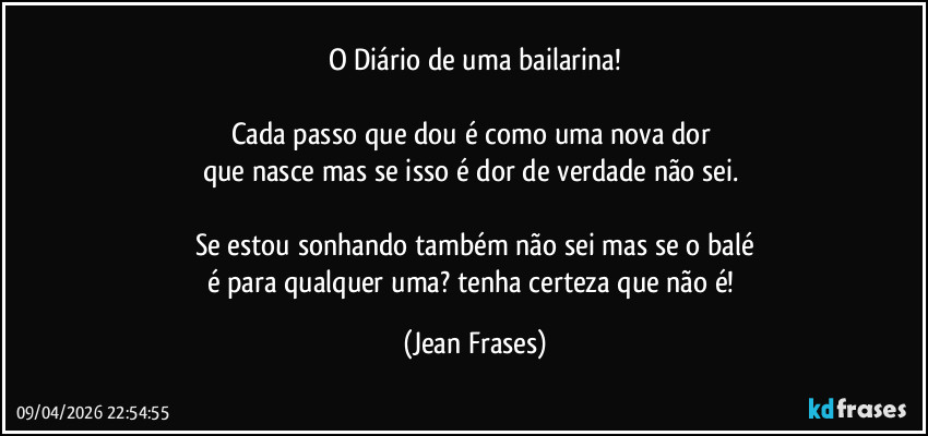 O Diário de uma bailarina!

Cada passo que dou é como uma nova dor 
que nasce mas se isso é dor de verdade não sei. 

Se estou sonhando também não sei mas se o balé
é para qualquer uma? tenha certeza que não é! (Jean Frases)