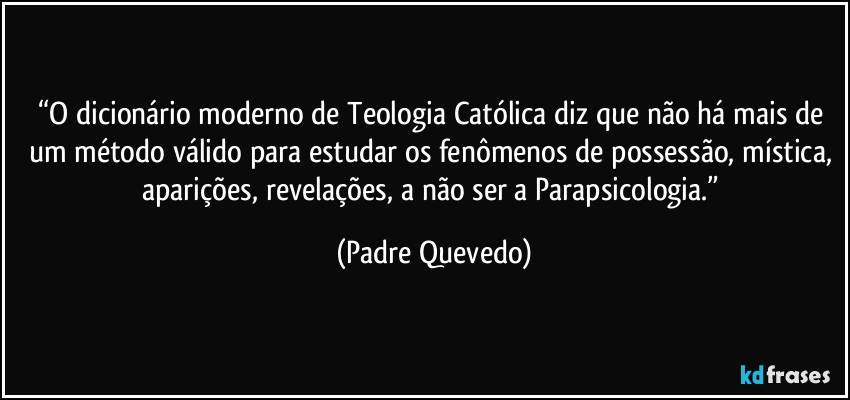 “O dicionário moderno de Teologia Católica diz que não há mais de um método válido para estudar os fenômenos de possessão, mística, aparições, revelações, a não ser a Parapsicologia.” (Padre Quevedo)