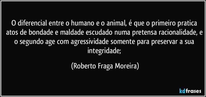 O diferencial entre o humano e o animal, é que o primeiro pratica atos de bondade e maldade escudado numa pretensa racionalidade, e o segundo age com agressividade somente para preservar a sua integridade; (Roberto Fraga Moreira)