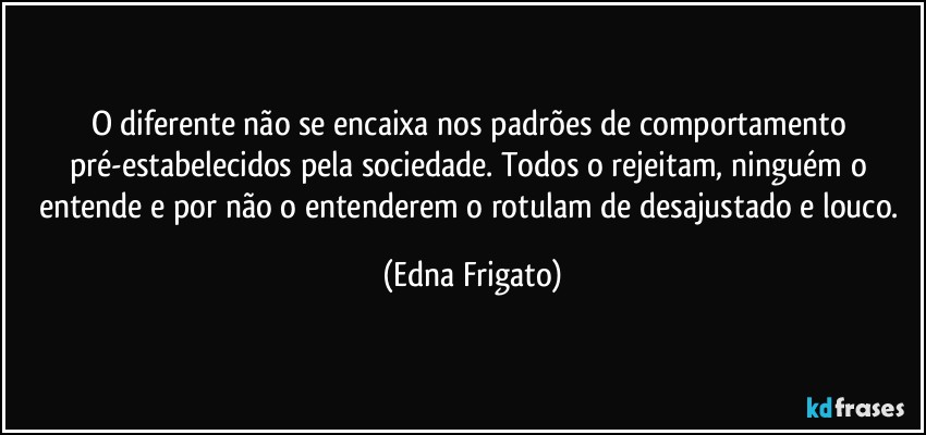 O diferente não se encaixa nos padrões de comportamento pré-estabelecidos pela sociedade. Todos o rejeitam, ninguém o entende e por não o entenderem o rotulam de desajustado e louco. (Edna Frigato)