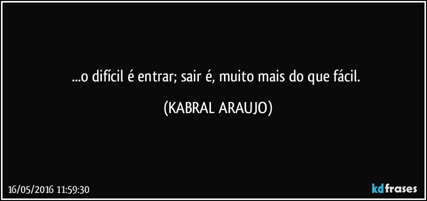 ...o difícil é entrar; sair é, muito mais do que fácil. (KABRAL ARAUJO)