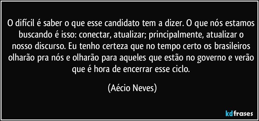 O difícil é saber o que esse candidato tem a dizer. O que nós estamos buscando é isso: conectar, atualizar; principalmente, atualizar o nosso discurso. Eu tenho certeza que no tempo certo os brasileiros olharão pra nós e olharão para aqueles que estão no governo e verão que é hora de encerrar esse ciclo. (Aécio Neves)