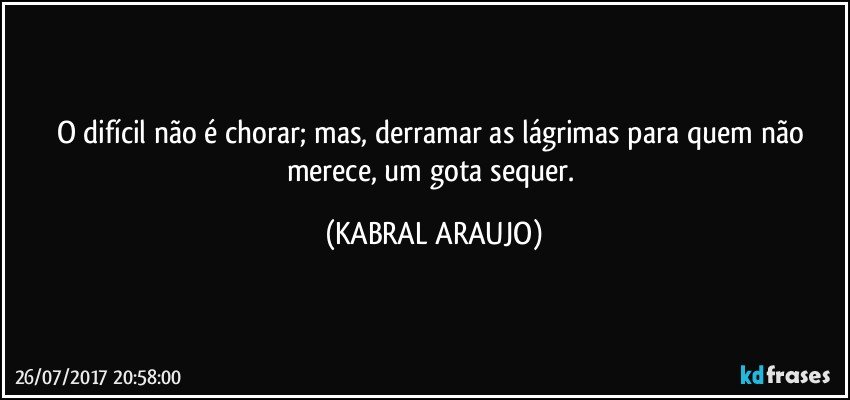 O difícil não é chorar; mas, derramar as lágrimas para quem não merece, um gota sequer. (KABRAL ARAUJO)