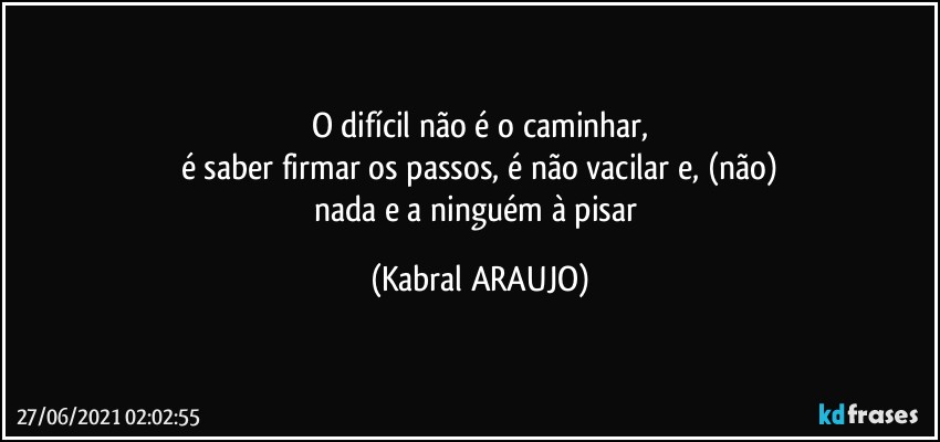 O difícil não é o caminhar,
é saber firmar os passos, é não vacilar e, (não)
nada e a ninguém à pisar (KABRAL ARAUJO)