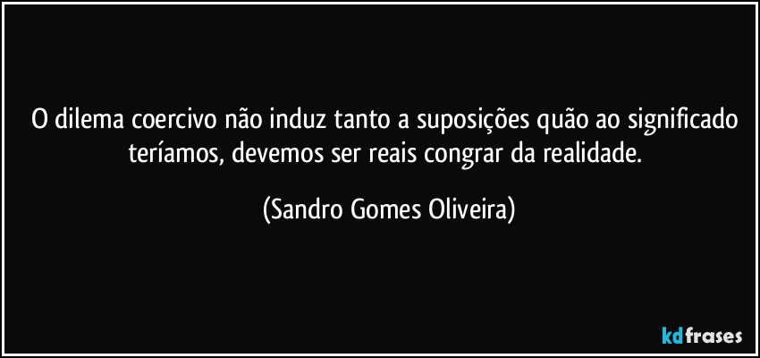 O dilema coercivo não induz tanto a suposições quão ao significado teríamos, devemos ser reais congrar da realidade. (Sandro Gomes Oliveira)