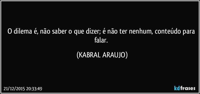 O dilema é, não saber o que dizer; é não ter nenhum, conteúdo para falar. (KABRAL ARAUJO)